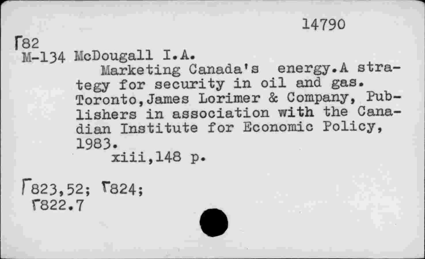 ﻿14790
P82
№-134 McDougall I.A.
Marketing Canada’s energy.A strategy for security in oil and gas. Toronto,James Lorimer & Company, Publishers in association with the Canadian Institute for Economic Policy, 1983.
xiii,148 p.
F823,52; V824;
T822.7